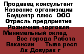 Продавец-консультант › Название организации ­ Бауцентр плюс, ООО › Отрасль предприятия ­ Розничная торговля › Минимальный оклад ­ 22 500 - Все города Работа » Вакансии   . Тыва респ.,Ак-Довурак г.